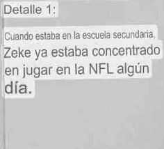 Detalle 1: 
Cuando estaba en la escuela secundaria 
Zeke ya estaba concentrado 
en jugar en la NFL algún 
día.