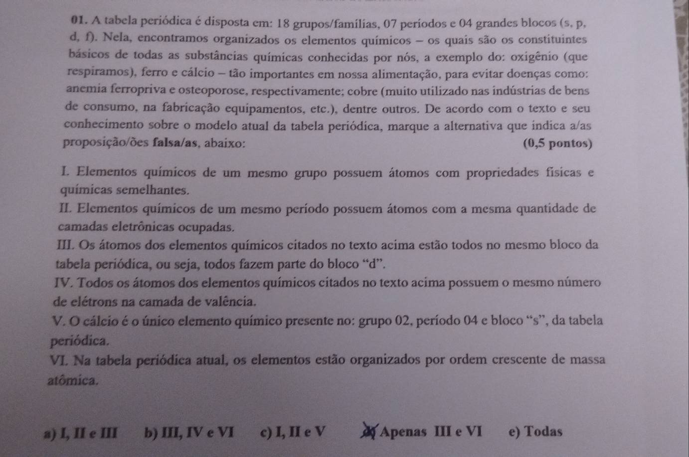 A tabela periódica é disposta em: 18 grupos/famílias, 07 períodos e 04 grandes blocos (s, p,
d, f). Nela, encontramos organizados os elementos químicos - os quais são os constituintes
básicos de todas as substâncias químicas conhecidas por nós, a exemplo do: oxigênio (que
respiramos), ferro e cálcio - tão importantes em nossa alimentação, para evitar doenças como:
anemia ferropriva e osteoporose, respectivamente; cobre (muito utilizado nas indústrias de bens
de consumo, na fabricação equipamentos, etc.), dentre outros. De acordo com o texto e seu
conhecimento sobre o modelo atual da tabela periódica, marque a alternativa que indica a/as
proposição/ões falsa/as, abaixo: (0,5 pontos)
I. Elementos químicos de um mesmo grupo possuem átomos com propriedades físicas e
químicas semelhantes.
II. Elementos químicos de um mesmo período possuem átomos com a mesma quantidade de
camadas eletrônicas ocupadas.
III. Os átomos dos elementos químicos citados no texto acima estão todos no mesmo bloco da
tabela periódica, ou seja, todos fazem parte do bloco “d”.
IV. Todos os átomos dos elementos químicos citados no texto acima possuem o mesmo número
de elétrons na camada de valência.
V. O cálcio é o único elemento químico presente no: grupo 02, período 04 e bloco “s”, da tabela
periódica.
VI Na tabela periódica atual, os elementos estão organizados por ordem crescente de massa
atômica.
a) I, II e III b) III, IV e VI c) I, II e V Apenas III e VI e) Todas