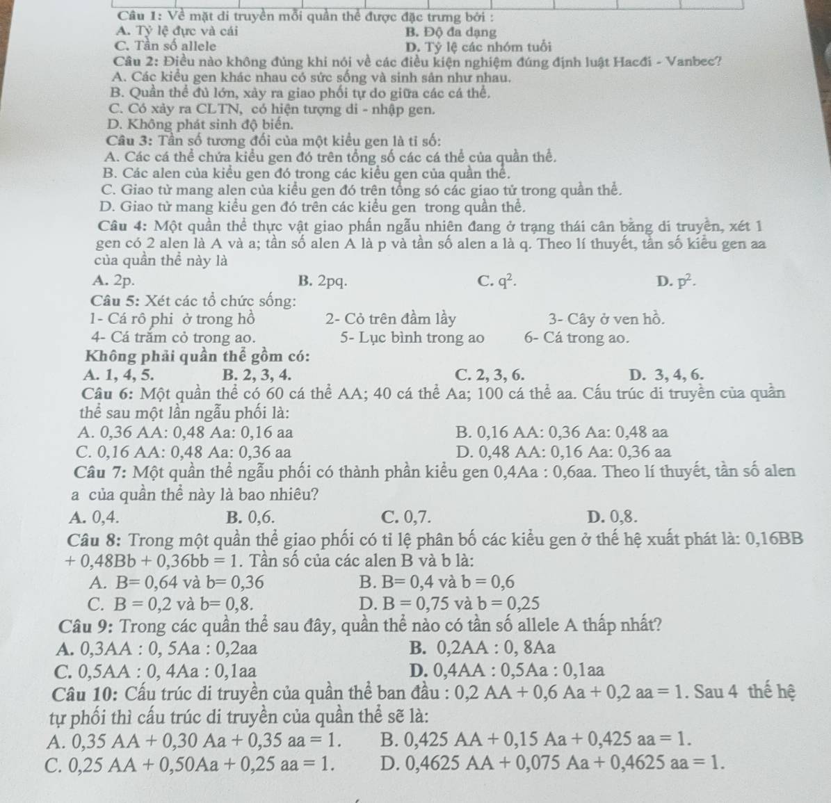 Về mặt di truyền mỗi quần thể được đặc trưng bởi :
A. Tỷ lệ đực và cái B. Độ đa dạng
C. Tần số allele D. Tỷ lệ các nhóm tuổi
Câu 2: Điều nào không đúng khi nói về các điều kiện nghiệm đúng định luật Hacđi - Vanbec?
A. Các kiểu gen khác nhau có sức sống và sinh sân như nhau.
B. Quần thể đủ lớn, xảy ra giao phối tự do giữa các cá thể.
C. Có xảy ra CLTN, có hiện tượng di - nhập gen.
D. Không phát sinh độ biến.
Câu 3: Tần số tương đối của một kiều gen là tỉ số:
A. Các cá thể chứa kiều gen đó trên tổng số các cá thể của quần thể.
B. Các alen của kiểu gen đó trong các kiểu gen của quần thể.
C. Giao tử mang alen của kiểu gen đó trên tổng só các giao tử trong quần thể.
D. Giao từ mang kiểu gen đó trên các kiểu gen trong quần thể.
Câu 4: Một quần thể thực vật giao phấn ngẫu nhiên đang ở trạng thái cân bằng di truyền, xét 1
gen có 2 alen là A và a; tần số alen A là p và tần số alen a là q. Theo lí thuyết, tần số kiểu gen aa
của quần thể này là
A. 2p. B. 2pq. C. q^2. D. p^2.
Câu 5: Xét các tổ chức sống:
1- Cá rô phi ở trong hồ 2- Cỏ trên đầm lầy  3- Cây ở ven hồ.
4- Cá trắm cỏ trong ao. 5- Lục bình trong ao 6- Cá trong ao.
Không phải quần thể gồm có:
A. 1, 4, 5. B. 2, 3, 4. C. 2, 3, 6. D. 3, 4, 6.
Cầu 6: Một quần thể có 60 cá thể AA; 40 cá thể Aa; 100 cá thể aa. Cấu trúc di truyền của quần
thể sau một lần ngẫu phối là:
A. 0,36 AA: 0,48 Aa: 0,16 aa B. 0,16 AA: 0,36 Aa: 0,48 aa
C. 0,16 AA: 0,48 Aa: 0,36 aa D. 0,48 AA: 0,16 Aa: 0,36 aa
Câu 7: Một quần thể ngẫu phối có thành phần kiểu gen 0,4Aa : 0,6aa. Theo lí thuyết, tần số alen
a của quần thể này là bao nhiêu?
A. 0,4. B. 0,6. C. 0,7. D. 0,8.
Câu 8: Trong một quần thể giao phối có tỉ lệ phân bố các kiểu gen ở thế hệ xuất phát là: 0,16BB
+0,48Bb+0,36bb=1. Tần số của các alen B và b là:
A. B=0,64 và b=0,36 B. B=0,4 7 và b=0,6
C. B=0,2 và b=0,8. D. B=0,75 và b=0,25
Câu 9: Trong các quần thể sau đây, quần thể nào có tần số allele A thấp nhất?
A. 0,3AA : 0, 5Aa : 0,2aa B. 0,2AA : 0, 8Aa
C. 0,5AA : 0, 4Aa : 0,1aa D. 0,4AA : 0,5Aa : 0,1aa
Cầu 10: Cấu trúc di truyền của quần thể ban đầu : 0,2AA+0,6Aa+0,2aa=1. Sau 4 thế hệ
tự phối thì cấu trúc di truyền của quần thể sẽ là:
A. 0,35AA+0,30Aa+0,35aa=1. B. 0,425AA+0,15Aa+0,425aa=1.
C. 0,25AA+0,50Aa+0,25aa=1. D. 0,4625AA+0,075Aa+0,4625aa=1.