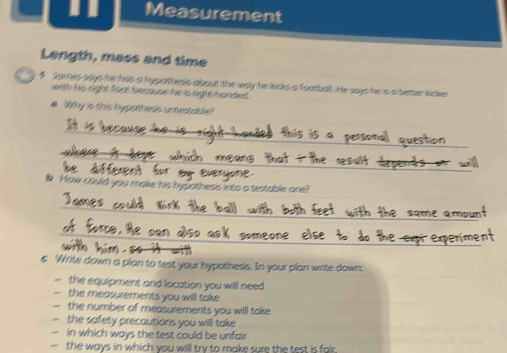 Measurement 
Length, mass and time 
1 fames aays he has a hypathers about the way he kicks a football. He says he is a better kicker 
wwith his right foot bacause he is aght banded . 
e Why is this hypothes's untertabls 
_ 
_ 
_ 
is How could you make his hypothesis into a testable one? 
_ 
_ 
_ 
€ Write down a plan to test your hypothesis. In your plan write down: 
the equipment and location you will need 
the measurements you will take 
the number of measurements you will take 
the safety precautions you will take 
in which ways the test could be unfair 
- the ways in which you will try to make sure the test is fair.