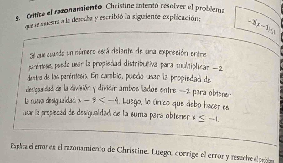 Critica el razonamiento Christine intentó resolver el problema 
que se muestra a la derecha y escribió la siguiente explicación:
-2(x-3)≤ 8
Sé que cuando un número está delante de una expresión entre 
paréntesis, puedo usar la propiedad distributiva para multiplicar −2
dentro de los paréntesis. En cambio, puedo usar la propiedad de 
desigualdad de la división y dividir ambos lados entre −2 para obtener 
la nueva desigualdad x-3≤ -4. Luego, lo único que debo hacer es 
usar la propiedad de desigualdad de la suma para obtener x≤ -1. 
Explica el error en el razonamiento de Christine. Luego, corrige el error y resuelve el problema