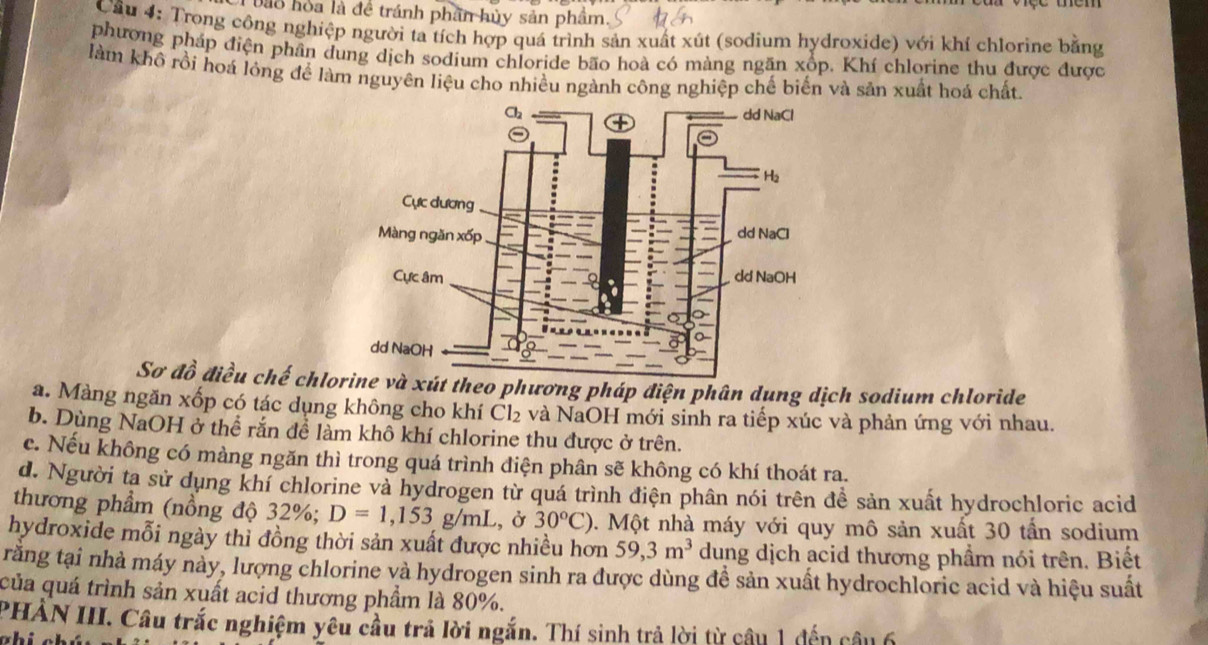 bào hoa là đề tránh phần hủy sản phẩm. 
Cầu 4: Trong công nghiệp người ta tích hợp quá trình sản xuất xút (sodium hydroxide) với khí chlorine bằng 
phượng pháp điện phần dung dịch sodium chloride bão hoà có màng ngăn xốp. Khí chlorine thu được được 
làm khô rồi hoá lỏng để làm nguyên liệu cho nhiều ngành công nghiệp chế biển và sản xuất hoá chất. 
Sơ đồ điều chế chlo xút theo phương pháp điện phân dung dịch sodium chloride 
a. Màng ngăn xốp có tác dụng không cho khí Cl_2 và NaOH mới sinh ra tiếp xúc và phản ứng với nhau. 
b. Dùng NaOH ở thể rắn để làm khô khí chlorine thu được ở trên. 
c. Nếu không có màng ngăn thì trong quá trình diện phân sẽ không có khí thoát ra. 
d. Người ta sử dụng khí chlorine và hydrogen từ quá trình điện phân nói trên đề sản xuất hydrochloric acid 
thương phẩm (nồng độ 32%; D=1,153 g/ml L, ở 30^oC) 0. Một nhà máy với quy mô sản xuất 30 tấn sodium 
hydroxide mỗi ngày thỉ đồng thời sản xuất được nhiều hơn 59, 3m^3 dung dịch acid thương phầm nói trên. Biết 
răng tại nhà máy này, lượng chlorine và hydrogen sinh ra được dùng để sản xuất hydrochloric acid và hiệu suất 
của quá trình sản xuất acid thương phẩm là 80%. 
PHẢN III. Câu trắc nghiệm yêu cầu trả lời ngắn. Thí sinh trả lời từ câu 1 đến câu 6 
whis