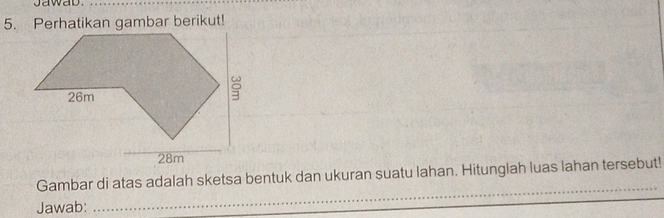 jawab. 
5. Perhatikan gambar berikut! 
_ 
Gambar di atas adalah sketsa bentuk dan ukuran suatu lahan. Hitunglah luas lahan tersebut! 
Jawab: