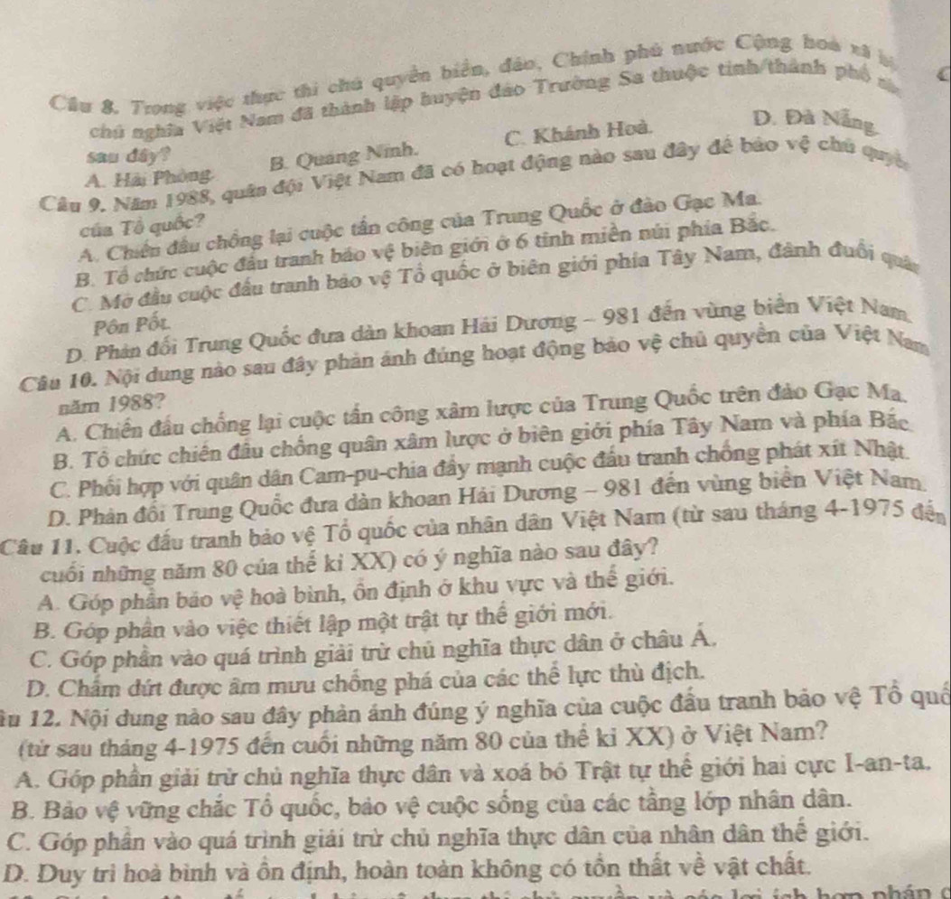 Cầu 8. Trong việc thực thi chú quyền biển, đảo, Chính phú nước Cộng hoà xã bị
chú nghĩa Việt Nam đã thành lập huyện đảo Trường Sa thuộc tinh/thành phố sa
sau dây?
B. Quang Ninh. C. Khánh Hoà.
D. Đà Nẵng.
A. Hải Phòng
Câu 9. Năm 1988, quân đội Việt Nam đã có hoạt động nào sau đây để bảo vệ chủ quyề
của Tổ quốc?
A. Chiến đầu chồng lại cuộc tần công của Trung Quốc ở đào Gạc Ma.
B. Tổ chức cuộc đầu tranh báo vệ biên giới ở 6 tinh miền núi phía Bắc.
C. Mở đầu cuộc đấu tranh bảo vệ Tổ quốc ở biên giới phía Tây Nam, đành đuổi quân
Pôn Pốt.
D. Phản đối Trung Quốc đưa dàn khoan Hải Dương - 981 đến vùng biển Việt Nam,
Câu 10. Nội dung nào sau đây phản ánh đúng hoạt động bảo vệ chủ quyền của Việt Nam
năm 1988?
A. Chiến đầu chống lại cuộc tấn công xâm lược của Trung Quốc trên đảo Gạc Ma
B. Tổ chức chiến đầu chống quân xâm lược ở biên giới phía Tây Nam và phía Bắc
C. Phối hợp với quân dân Car-pu-chia đẩy mạnh cuộc đấu tranh chống phát xít Nhật.
D. Phản đổi Trung Quốc đưa dàn khoan Hải Dương - 981 đến vùng biển Việt Nam
Câu 11. Cuộc đấu tranh bảo vệ Tổ quốc của nhân dân Việt Nam (từ sau tháng 4-1975 đến
cuối những năm 80 của thế kỉ XX) có ý nghĩa nào sau đây?
A. Góp phần bảo vệ hoà bình, ồn định ở khu vực và thế giới.
B. Góp phần vào việc thiết lập một trật tự thế giới mới.
C. Góp phần vào quá trình giải trừ chủ nghĩa thực dân ở châu Á,
D. Chẩm đứt được âm mưu chồng phá của các thể lực thù địch.
ầu 12. Nội dung nào sau đây phản ảnh đúng ý nghĩa của cuộc đầu tranh bảo vệ Tổ quố
(từ sau tháng 4-1975 đến cuối những năm 80 của thể ki XX) ở Việt Nam?
A. Góp phần giải trừ chủ nghĩa thực dân và xoá bó Trật tự thể giới hai cực I-an-ta.
B. Bảo vệ vững chắc Tổ quốc, bảo vệ cuộc sống của các tầng lớp nhân dân.
C. Góp phân vào quá trình giải trừ chủ nghĩa thực dân của nhân dân thế giới.
D. Duy trì hoà bình và ồn định, hoàn toàn không có tồn thất về vật chất.