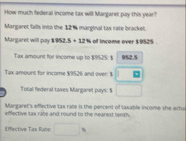 How much federal income tax will Margaret pay this year? 
Margaret falls into the 12% marginal tax rate bracket. 
Margaret will pay $952.5+12% of income over $9525. 
Tax amount for income up to $9525 : $ 952.5
Tax amount for income $9526 and over: $ □
Total federal taxes Margaret pays: $ □
Margaret's effective tax rate is the percent of taxable income she actu 
effective tax rate and round to the nearest tenth. 
Effective Tax Rate: □ %