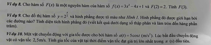 Vi dụ 8. Cho hàm số F(x) là một nguyên hàm của hàm số f(x)=3x^2-4x+1 và F(2)=2. Tính F(3). 
Ví dụ 9. Cho đồ thị hàm số y=2^(frac x)2 và hình phẳng được tô màu như Hình 1. Hình phẳng đó được giới hạn bởi 
các đường nào? Tính diện tích hình phẳng đó (viết kết quả dưới dạng số thập phân và làm tròn đến hàng phần 
trăm). 
Ví dụ 10. Một vật chuyển động với gia tốc được cho bởi hàm số a(t)=5cos t(m/s^2). Lúc bắt đầu chuyển động 
vật có vận tốc 2,5m/s. Tính gia tốc của vật tại thời điểm vận tốc đạt giá trị lớn nhất trong π (s) đầu tiên.