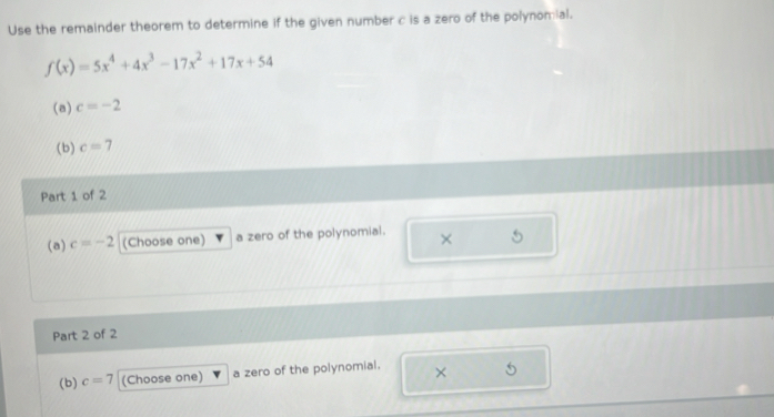 Use the remainder theorem to determine if the given number c is a zero of the polynomial.
f(x)=5x^4+4x^3-17x^2+17x+54
(a) c=-2
(b) c=7
Part 1 of 2 
(a) c=-2 (Choose one) a zero of the polynomial. × 
Part 2 of 2 
(b) c=7 (Choose one) a zero of the polynomial. × 5