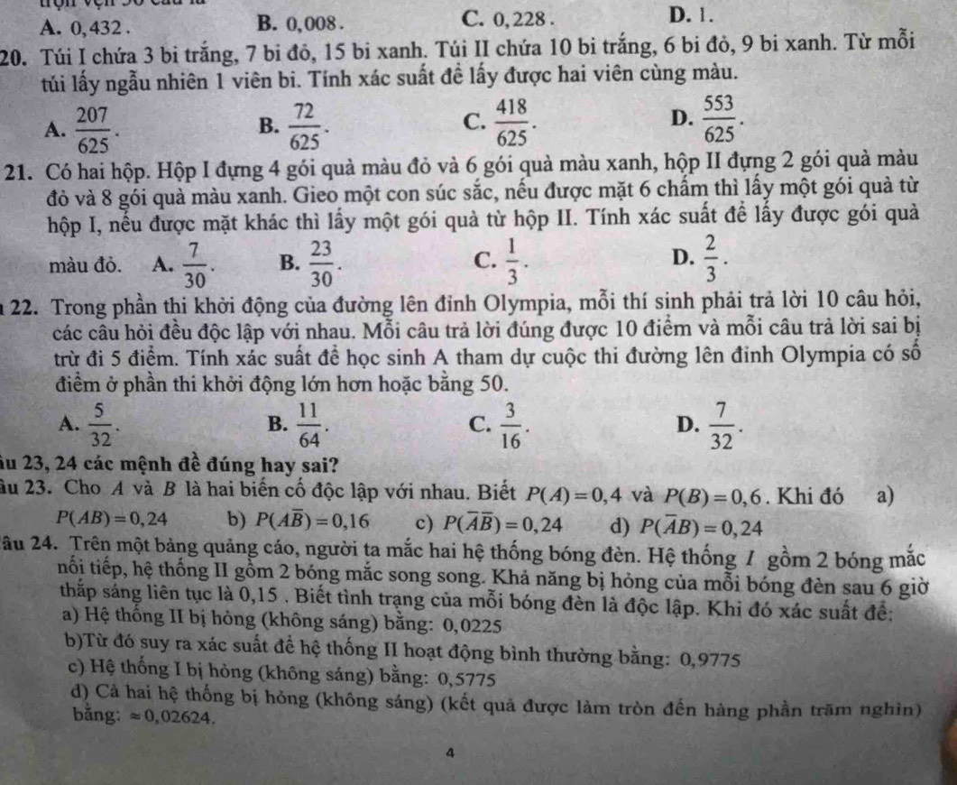 A. 0, 432 . B. 0, 008 . C. 0, 228 . D. 1.
20. Túi I chứa 3 bi trắng, 7 bi đỏ, 15 bi xanh. Túi II chứa 10 bi trắng, 6 bi đỏ, 9 bi xanh. Từ mỗi
túi lấy ngẫu nhiên 1 viên bi. Tính xác suất đề lấy được hai viên cùng màu.
C.
A.  207/625 .  72/625 .  418/625 .  553/625 .
B.
D.
21. Có hai hộp. Hộp I đựng 4 gói quả màu đỏ và 6 gói quả màu xanh, hộp II đựng 2 gói quả màu
đỏ và 8 gói quà màu xanh. Gieo một con súc sắc, nếu được mặt 6 chẩm thì lấy một gói quả từ
hộp I, nếu được mặt khác thì lấy một gói quả từ hộp II. Tính xác suất để lấy được gói quả
màu đỏ. A.  7/30 . B.  23/30 .  1/3 .  2/3 .
C.
D.
22. Trong phần thi khởi động của đường lên đỉnh Olympia, mỗi thí sinh phải trả lời 10 câu hỏi,
các câu hỏi đều độc lập với nhau. Mỗi câu trả lời đúng được 10 điểm và mỗi câu trả lời sai bị
trừ đi 5 điểm. Tính xác suất đề học sinh A tham dự cuộc thi đường lên đỉnh Olympia có số
điểm ở phần thi khởi động lớn hơn hoặc bằng 50.
A.  5/32 .  11/64 .  3/16 .  7/32 .
B.
C.
D.
âu 23, 24 các mệnh đề đúng hay sai?
âu 23. Cho A và B là hai biến cố độc lập với nhau. Biết P(A)=0,4 và P(B)=0,6. Khi đó a)
P(AB)=0,24 b) P(Aoverline B)=0,16 c) P(overline Aoverline B)=0,24 d) P(overline AB)=0,24
2âu 24. Trên một bảng quảng cáo, người ta mắc hai hệ thống bóng đèn. Hệ thống 7 gồm 2 bóng mắc
tối tiếp, hệ thống II gồm 2 bóng mắc song song. Khả năng bị hỏng của mỗi bóng đèn sau 6 giờ
thắp sáng liên tục là 0,15 . Biết tình trạng của mỗi bóng đèn là độc lập. Khi đó xác suất để:
a) Hệ thống II bị hòng (không sáng) bằng: 0,0225
b)Từ đó suy ra xác suất để hệ thống II hoạt động bình thường bằng: 0,9775
c) Hệ thống I bị hòng (không sáng) bằng: 0,5775
d) Cả hai hệ thống bị hỏng (không sáng) (kết quả được làm tròn đến hàng phần trăm nghìn)
bằng: approx 0,02624.
4