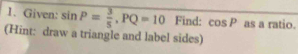 Given: sin P= 3/5 , PQ=10 Find: cos P as a ratio. 
(Hint: draw a triangle and label sides)