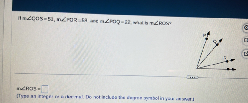 If m∠ QOS=51, m∠ POR=58 , and m∠ POQ=22 , what is m∠ ROS 7 
a
m∠ ROS=□
(Type an integer or a decimal. Do not include the degree symbol in your answer.)