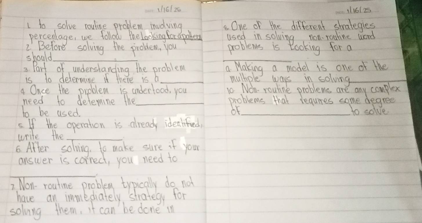 1h61 26 11161 25 
1 to solve rouline problem involving One of the different strategies 
percenlage, we follow the Looking for apablerg used in solving non rouline word 
2. Before solving the problem, you problems is Rooking for a 
should_ 
_ 
3. Part of understanding the problem a Making a model is one of the 
is to determine if there is b_ multple ways in solving_ 
4 Once the problem is underfood, you 10 Nom- rouline problems are any complex 
need to detemine the_ problems that requires some degree 
to be used. oF_ 
to solve. 
5. If the operation is already idealified, 
write the_ 
6. After solving, to make sure if your 
answer is correct, you need to 
_ 
2. Non- routine problem typically do not 
have an immediately strategy for 
solvng them, it can be done in