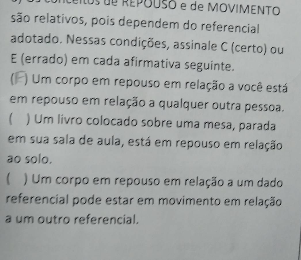 lus de REPOUSO e de MOVIMENTO
são relativos, pois dependem do referencial
adotado. Nessas condições, assinale C (certo) ou
E (errado) em cada afirmativa seguinte.
) Um corpo em repouso em relação a você está
em repouso em relação a qualquer outra pessoa.
 ) Um livro colocado sobre uma mesa, parada
em sua sala de aula, está em repouso em relação
ao solo.
 ) Um corpo em repouso em relação a um dado
referencial pode estar em movimento em relação
a um outro referencial.