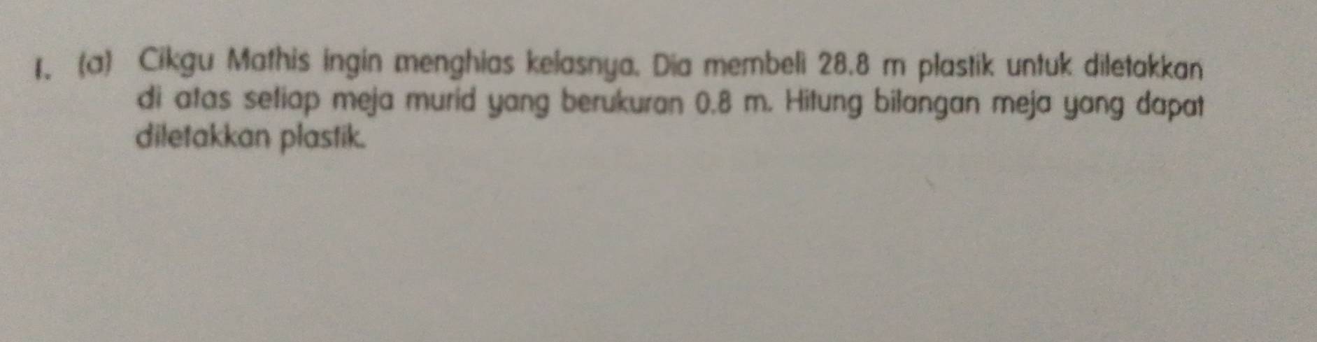 Cikgu Mathis ingin menghias kelasnya. Dia membeli 28.8 m plastik untuk diletakkan 
di atas setiap meja murid yang berukuran 0.8 m. Hitung bilangan meja yang dapat 
diletakkan plastik.