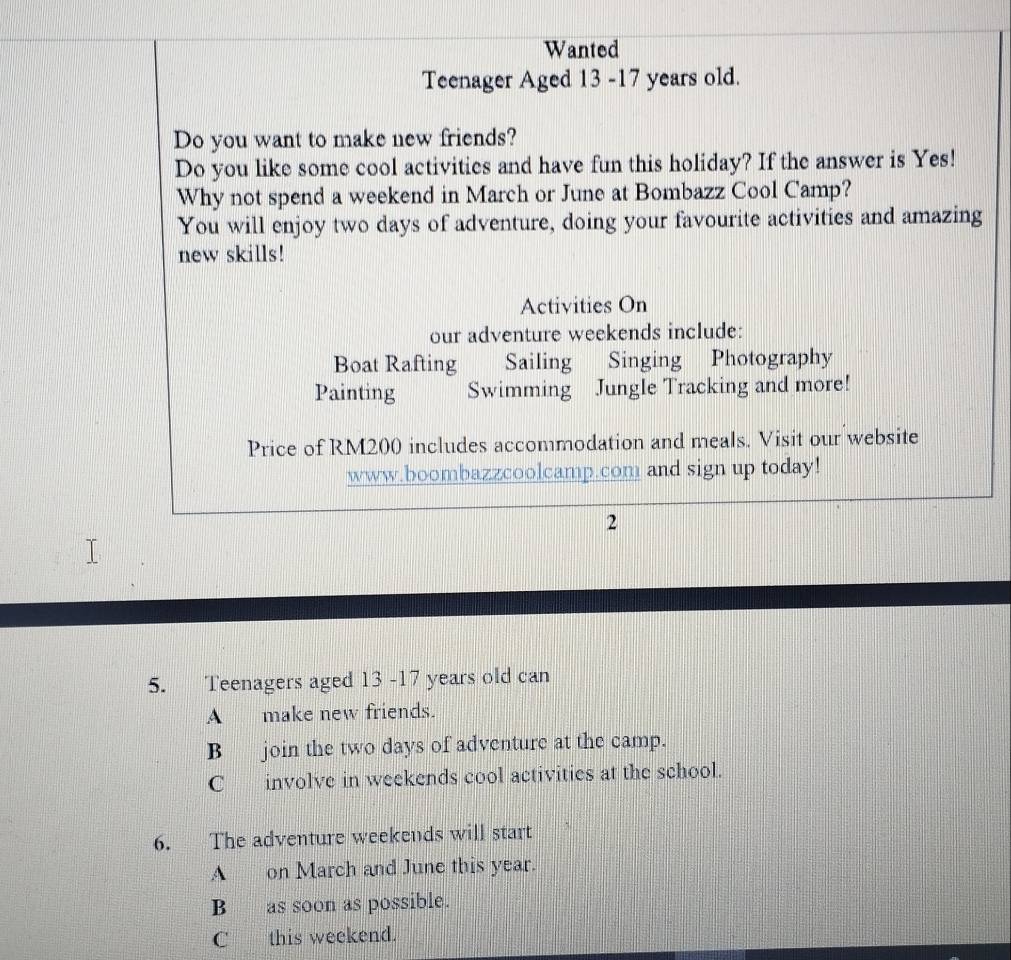 Wanted
Teenager Aged 13 -17 years old.
Do you want to make new friends?
Do you like some cool activities and have fun this holiday? If the answer is Yes!
Why not spend a weekend in March or June at Bombazz Cool Camp?
You will enjoy two days of adventure, doing your favourite activities and amazing
new skills!
Activities On
our adventure weekends include:
Boat Rafting Sailing Singing Photography
Painting Swimming Jungle Tracking and more!
Price of RM200 includes accommodation and meals. Visit our website
www.boombazzcoolcamp.com and sign up today!
2
5. Teenagers aged 13 - 17 years old can
A make new friends.
B join the two days of adventure at the camp.
C involve in weekends cool activities at the school.
6. The adventure weekends will start
A on March and June this year.
B as soon as possible.
C this weekend.