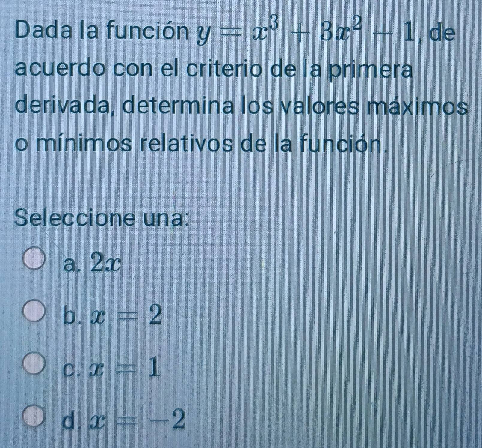 Dada la función y=x^3+3x^2+1 , de
acuerdo con el criterio de la primera
derivada, determina los valores máximos
o mínimos relativos de la función.
Seleccione una:
a. 2x
b. x=2
C. x=1
d. x=-2