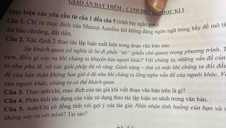 Giao Án Day Thêm - Cánh điều 122 học kỳ 1
Thực hiện các yêu cầu từ câu 1 đến câu 5 (trình bày ngắn gọn): 
Câu 1. Chỉ ra mục đích của Marcus Aurelius khi không dùng ngôn ngữ bóng bầy để mô tả 
thứ hào nhoáng, đắt tiền. 
Câu 2. Xác định 2 thao tác lập luận xuất hiện trong đoạn văn bản sau: 
Sự khách quan có nghĩa là bỏ đi phần “tôi” (phần chủ quan) trong phương trình. T 
xem, điều gì xảy ra khi chúng ta khuyên bảo người khác? Với chúng ta, những vấn đề của 
tỏ như pha lê, và các giải pháp thì rõ ràng. Gánh nặng - thứ có mặt khi chúng ta đối đầu 
đề của bản thân không bao giờ ở đó như khi chúng ta lắng nghe vấn đề của người khác. Vi 
của người khác, chúng ta có thể khách quan. 
Câu 3. Theo anh/chị, mục đích của tác giả khi viết đoạn văn bản trên là gì? 
Câu 4. Phân tích tác dụng của việc sử dụng thao tác lập luận so sánh trong văn bản. 
Câu 5. Anh/Chị có đồng tình với gợi ý của tác giả: Nhìn nhận tình huống của bạn và1 
không xảy ra với mình? Tại sao?