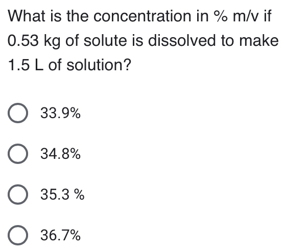 What is the concentration in % m/v if
0.53 kg of solute is dissolved to make
1.5 L of solution?
33.9%
34.8%
35.3 %
36.7%