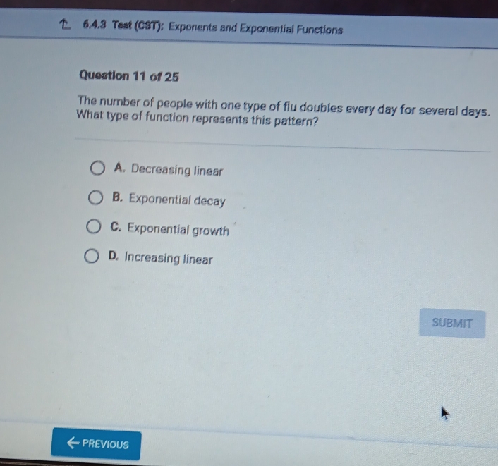 Test (CST): Exponents and Exponential Functions
Question 11 of 25
The number of people with one type of flu doubles every day for several days.
What type of function represents this pattern?
A. Decreasing linear
B. Exponential decay
C. Exponential growth
D. Increasing linear
SUBMIT
PREVIOUS