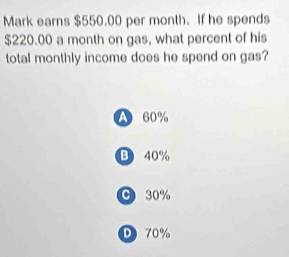 Mark earns $550.00 per month. If he spends
$220.00 a month on gas, what percent of his
total monthly income does he spend on gas?
A 60%
B 40%
C 30%
D 70%