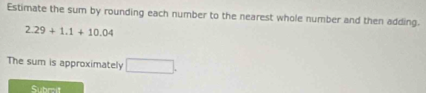 Estimate the sum by rounding each number to the nearest whole number and then adding.
2.29+1.1+10.04
The sum is approximately □. 
Subrit