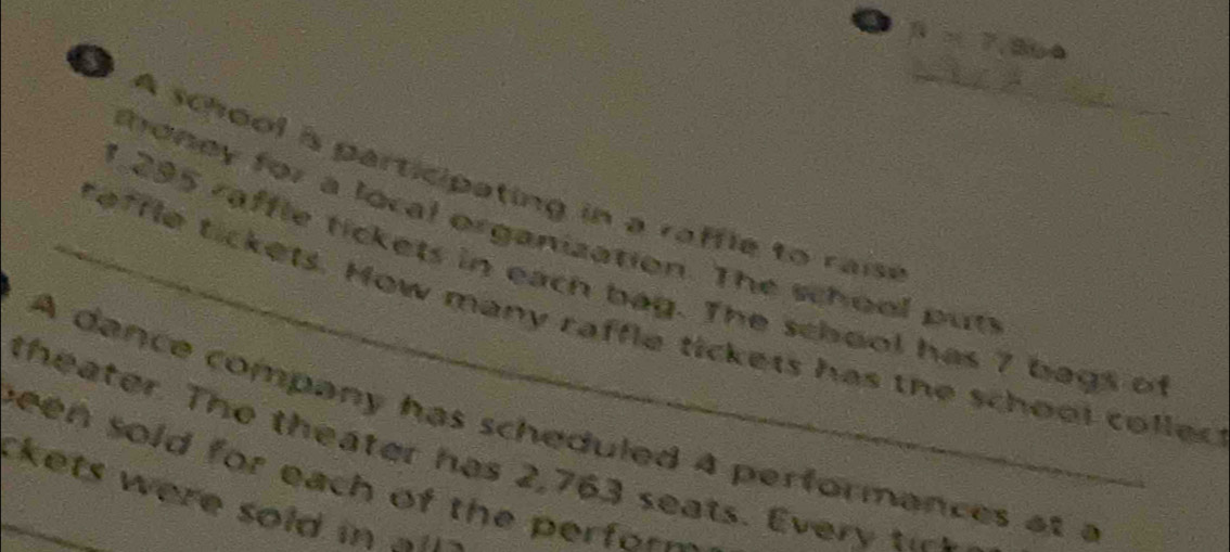 A school is participating in a raffle to raisi 
thoney for a local organization. The school put
1.295 raffle tickets in each bag. The school has 7 bags of 
_reffle tickets. How many raffle tickets has the school colled 
A dance company has scheduled a performances at a 
theater. The theater has 2,763 seats. Every t 
been sold for each of the perfor 
kets were sold in ==