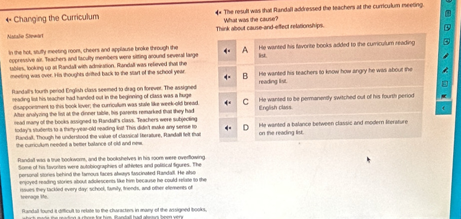 1° Changing the Curriculum * The result was that Randall addressed the teachers at the curriculum meeting.
What was the cause?
Natalie Stewart Think about cause-and-effect relationships.
In the hot, stuffy meeting room, cheers and applause broke through the He wanted his favorite books added to the curriculum reading
A
oppressive air. Teachers and faculty members were sitting around several large list.
tables, looking up at Randall with admiration. Randall was relieved that the
meeting was over. His thoughts drifted back to the start of the school year. He wanted his teachers to know how angry he was about the
B
Randall's fourth period English class seemed to drag on forever. The assigned reading list.
reading list his teacher had handed out in the beginning of class was a huge
disappointment to this book lover; the curriculum was stale like week-old bread. C English class. He wanted to be permanently switched out of his fourth period
Alter analyzing the list at the dinner table, his parents remarked that they had
read many of the books assigned to Randall's class. Teachers were subjecting
today's students to a thirty-year-old reading list! This didn't make any sense to He wanted a balance between classic and modern literature
Randall. Though he understood the value of classical literature, Randall felt that on the reading list.
the curriculum needed a better balance of old and new.
Randall was a true bookworm, and the bookshelves in his room were overflowing.
Some of his favorites were autobiographies of athletes and political figures. The
personal stories behind the famous faces always fascinated Randall. He also
enjoyed reading stories about adolescents like him because he could relate to the
issues they tackled every day: school, family, friends, and other elements of
teenage life.
Randall found it difficult to relate to the characters in many of the assigned books,
w hish made the reading a chore for him. Randall had always heen very