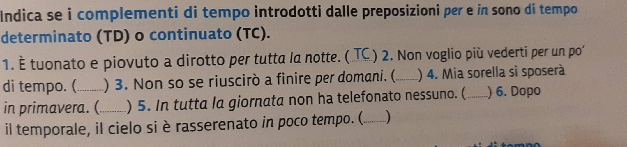 Indica se i complementi di tempo introdotti dalle preposizioni per e in sono di tempo 
determinato (TD) o continuato (TC). 
1. È tuonato e piovuto a dirotto per tutta la notte. (. TC_ .) 2. Non voglio più vederti per un po' 
di tempo. (_ ) 3. Non so se riuscirò a finire per domani. (._ ) 4. Mia sorella si sposerà 
in primavera. (_ ) 5. In tutta la giornata non ha telefonato nessuno. (._ ) 6. Dopo 
il temporale, il cielo si è rasserenato in poco tempo. (._ )