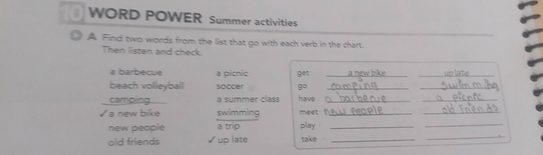 WORD POWER Summer activities 
A Find two words from the list that go with each verb in the chart. 
Then listen and check. 
a barbecue a picnic get_ 
_ 
beach volleyball soccer go_ 
_ 
camping a summer class have_ 
_ 
√ a new bike swimming meet _ 
_ 
new people a trip 
play_ 
_ 
old friends ✓ up late take_ 
_