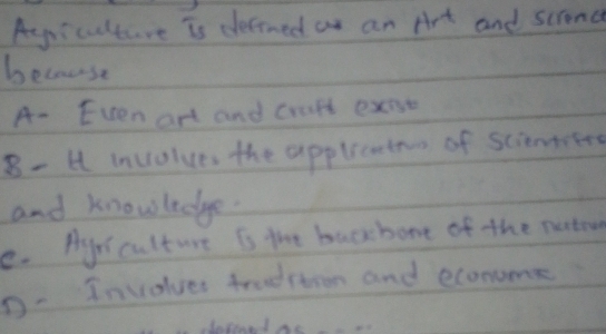 Ayriculture is detrned as an Art and scrond
because
A- Even art and craft exese
8- 4 involues the applicoten of sciemted
and knowledge.
e. Ayr culture is the backbone of the nutow
D. Involver tradition and econume