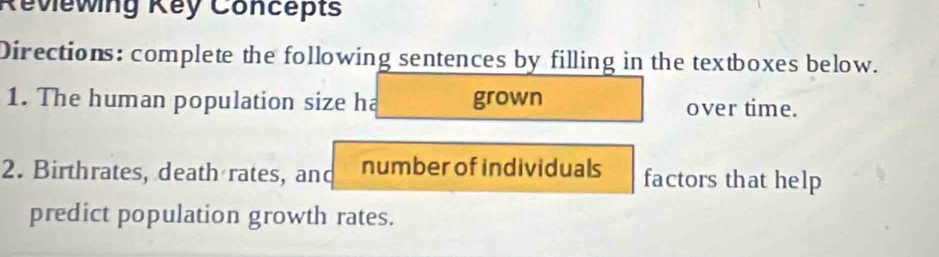 Réviewing Key Concepts 
Directions: complete the following sentences by filling in the textboxes below. 
1. The human population size ha grown over time. 
2. Birthrates, death rates, and number of individuals factors that help 
predict population growth rates.