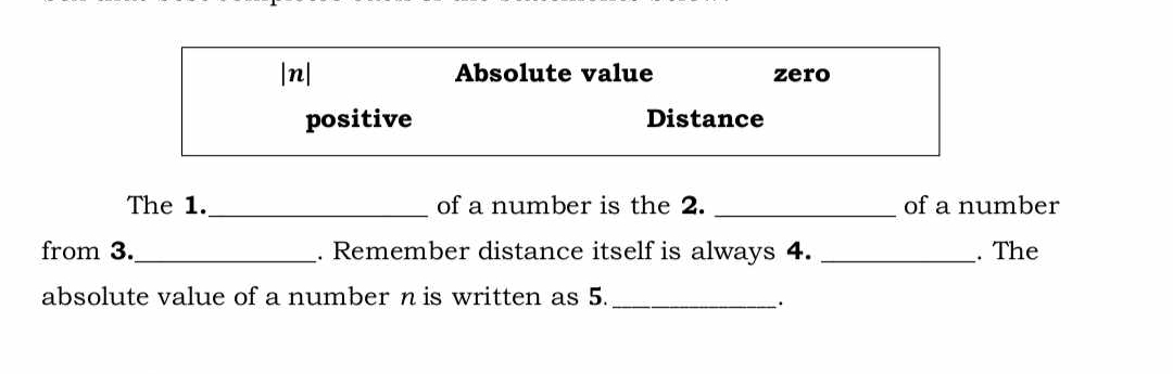 |n| Absolute value zero
positive Distance
The 1._ of a number is the 2. _of a number
from 3._ . Remember distance itself is always 4. _. The
absolute value of a number n is written as 5._