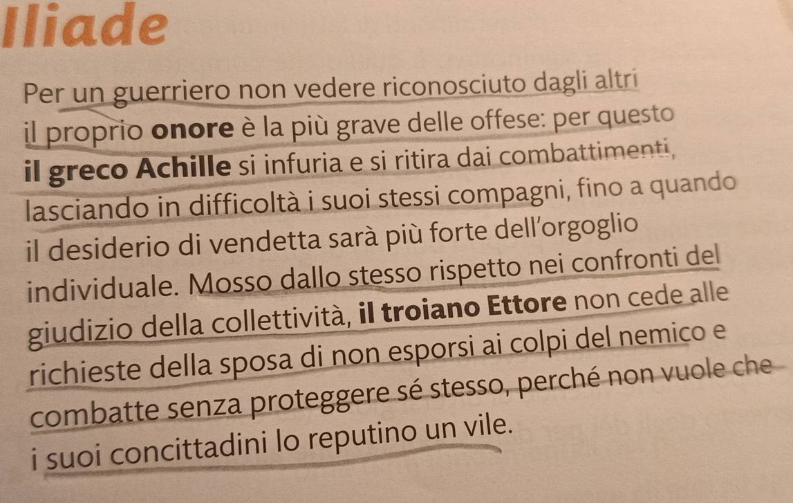 Iliade 
Per un guerriero non vedere riconosciuto dagli altrí 
il proprio onore è la più grave delle offese: per questo 
il greco Achille si infuria e si ritira dai combattimenti, 
lasciando in difficoltà i suoi stessi compagni, fino a quando 
il desiderio di vendetta sarà più forte dell'orgoglio 
individuale. Mosso dallo stesso rispetto nei confronti del 
giudizio della collettività, il troiano Ettore non cede alle 
richieste della sposa di non esporsi ai colpi del nemico e 
combatte senza proteggere sé stesso, perché non vuole che 
i suoi concittadini lo reputino un vile.