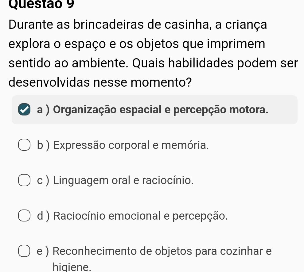 Durante as brincadeiras de casinha, a criança
explora o espaço e os objetos que imprimem
sentido ao ambiente. Quais habilidades podem ser
desenvolvidas nesse momento?
a ) Organização espacial e percepção motora.
b ) Expressão corporal e memória.
c ) Linguagem oral e raciocínio.
d ) Raciocínio emocional e percepção.
e ) Reconhecimento de objetos para cozinhar e
hiqiene.