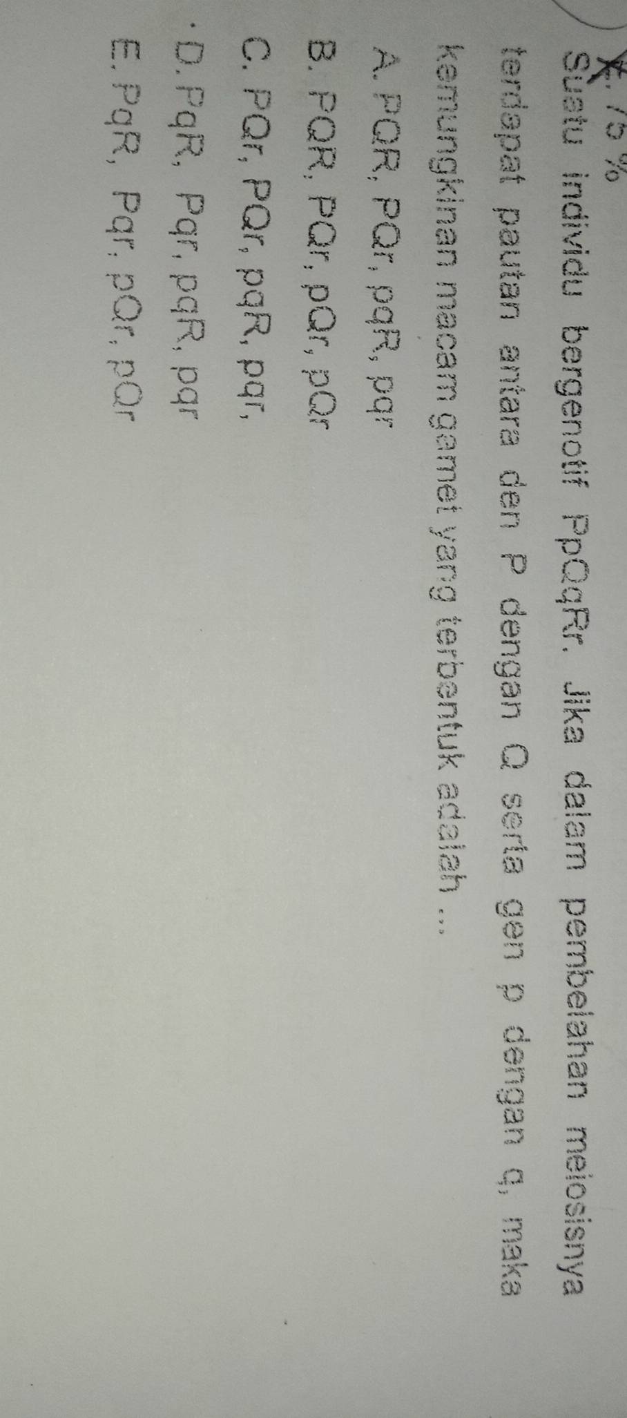 Suatu individu bergenotif PpQqRr. Jika dalam pembelahan meiosisnya
terdapat pautan antara den P dengan Q serta gen p dengan q, maka
kemungkinan macam gamet yang terbentuk adalah ...
A. PQR, PQr, pqR, pqr
B. PQR, PQr, pQr, pQr
C. PQr, PQr, pqR, pqr,
D. PqR, Pqr, pqR, pqr
E. PqR, Pqr, pQr, pQr