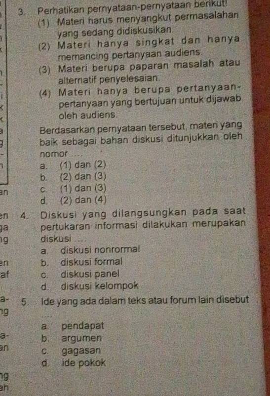 Perhatikan pernyataan-pernyataan berikut!
(1) Materi harus menyangkut permasalahan
yang sedang didiskusikan.
(2) Materi hanya singkat dan hanya
memancing pertanyaan audiens
(3) Materi berupa paparan masalah atau
alternatif penyelesaian.
(4) Materi hanya berupa pertanyaan-
a pertanyaan yang bertujuan untuk dijawab
oleh audiens
Berdasarkan pernyataan tersebut, materi yang
baik sebagai bahan diskusi ditunjukkan oleh
nomor
1 a. (1) dan (2)
b. (2) dan (3)
an c. (1) dan (3)
d (2) dan (4)
n 4. Diskusi yang dilangsungkan pada saat
gª pertukaran informasi dilakukan merupakan
g diskusi
a diskusi nonrormal
en b. diskusi formal
af c diskusi panel
d. diskusi kelompok
a- 5. Ide yang ada dalam teks atau forum lain disebut
g
a pendapat
a- b. argumen
an c. gagasan
d ide pokok
g
h