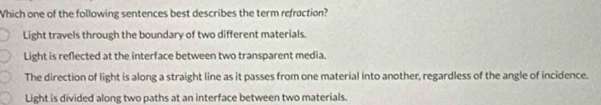 Which one of the following sentences best describes the term refraction?
Light travels through the boundary of two different materials.
Light is reflected at the interface between two transparent media.
The direction of light is along a straight line as it passes from one material into another, regardless of the angle of incidence.
Light is divided along two paths at an interface between two materials.