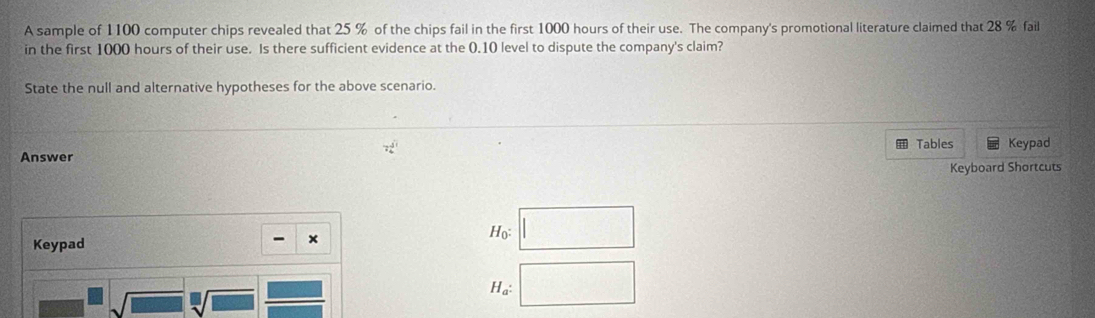 A sample of 1100 computer chips revealed that 25 % of the chips fail in the first 1000 hours of their use. The company's promotional literature claimed that 28 % fail 
in the first 1000 hours of their use. Is there sufficient evidence at the 0.10 level to dispute the company's claim? 
State the null and alternative hypotheses for the above scenario.
7 3/4 
Tables Keypad 
Answer 
Keyboard Shortcuts 
Keypad - × Ho: □
sqrt(□ ) sqrt[□](□ )  □ /□  
Ha: □