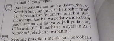 satuan SI yang tepat! 
3.) Rani memasukkan air ke dalam freezer 
Setelah beberapa jam, air berubah menjadi 
es. Berdasarkan fenomena tersebut, Rani 
menyimpulkan bahwa peristiwa membeku 
pada semua zat hanya terjadi pada suhí 
di bawah 0°C. Benarkah pernyataan Rani 
tersebut? Jelaskan jawabanmu! 
4. Seorang praktikan melakukan percobaan.