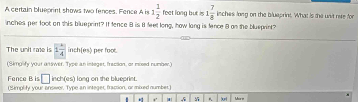 A certain blueprint shows two fences. Fence A is 1 1/2  feet long but is 1 7/8  inches long on the blueprint. What is the unit rate for
inches per foot on this blueprint? If fence B is 8 feet long, how long is fence B on the blueprint? 
The unit rate is 1 1/4  inch (es) per foot. 
(Simplify your answer. Type an integer, fraction, or mixed number.) 
Fence B is □ inch (es) long on the blueprint. 
(Simplify your answer. Type an integer, fraction, or mixed number.) 
x
8° sqrt(□ ) sqrt[3](1) s. (1, More