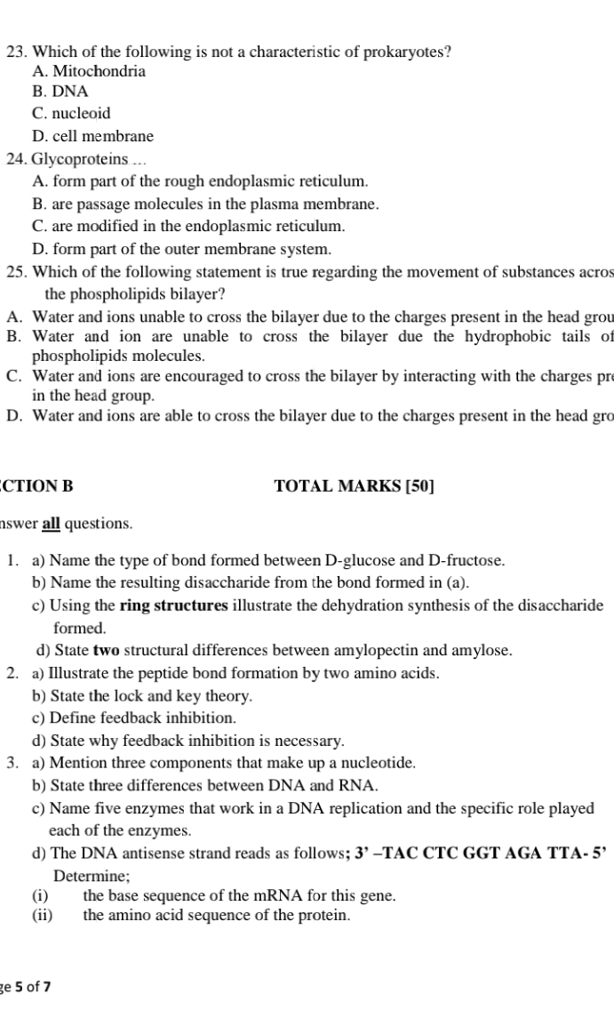 Which of the following is not a characteristic of prokaryotes?
A. Mitochondria
B. DNA
C. nucleoid
D. cell membrane
24. Glycoproteins …
A. form part of the rough endoplasmic reticulum.
B. are passage molecules in the plasma membrane.
C. are modified in the endoplasmic reticulum.
D. form part of the outer membrane system.
25. Which of the following statement is true regarding the movement of substances acros
the phospholipids bilayer?
A. Water and ions unable to cross the bilayer due to the charges present in the head grou
B. Water and ion are unable to cross the bilayer due the hydrophobic tails of
phospholipids molecules.
C. Water and ions are encouraged to cross the bilayer by interacting with the charges pr
in the head group.
D. Water and ions are able to cross the bilayer due to the charges present in the head gro
CTION B TOTAL MARKS [50]
nswer all questions.
1. a) Name the type of bond formed between D-glucose and D-fructose.
b) Name the resulting disaccharide from the bond formed in (a).
c) Using the ring structures illustrate the dehydration synthesis of the disaccharide
formed.
d) State two structural differences between amylopectin and amylose.
2. a) Illustrate the peptide bond formation by two amino acids.
b) State the lock and key theory.
c) Define feedback inhibition.
d) State why feedback inhibition is necessary.
3. a) Mention three components that make up a nucleotide.
b) State three differences between DNA and RNA.
c) Name five enzymes that work in a DNA replication and the specific role played
each of the enzymes.
d) The DNA antisense strand reads as follows; 3’ -TAC CTC GGT AGA TTA- 5’
Determine;
(i) the base sequence of the mRNA for this gene.
(ii) the amino acid sequence of the protein.
ge 5 of 7