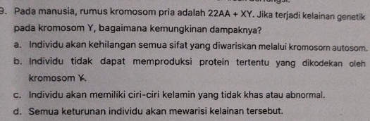 Pada manusia, rumus kromosom pria adalah 22AA+XY Jika terjadi kelainan genetik
pada kromosom Y, bagaimana kemungkinan dampaknya?
a. Individu akan kehilangan semua sifat yang diwariskan melalui kromosom autosom.
b. Individu tidak dapat memproduksi protein tertentu yang dikodekan oleh
kromosom .
c. Individu akan memiliki ciri-ciri kelamin yang tidak khas atau abnormal.
d. Semua keturunan individu akan mewarisi kelainan tersebut.