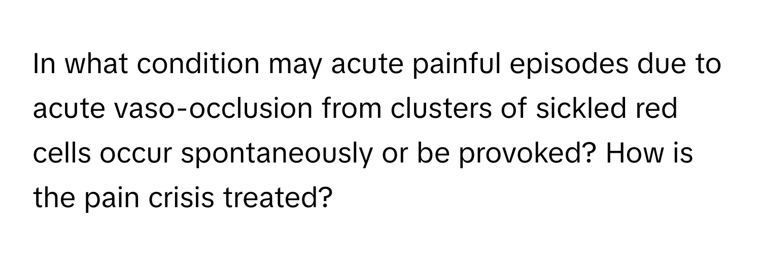 In what condition may acute painful episodes due to acute vaso-occlusion from clusters of sickled red cells occur spontaneously or be provoked? How is the pain crisis treated?