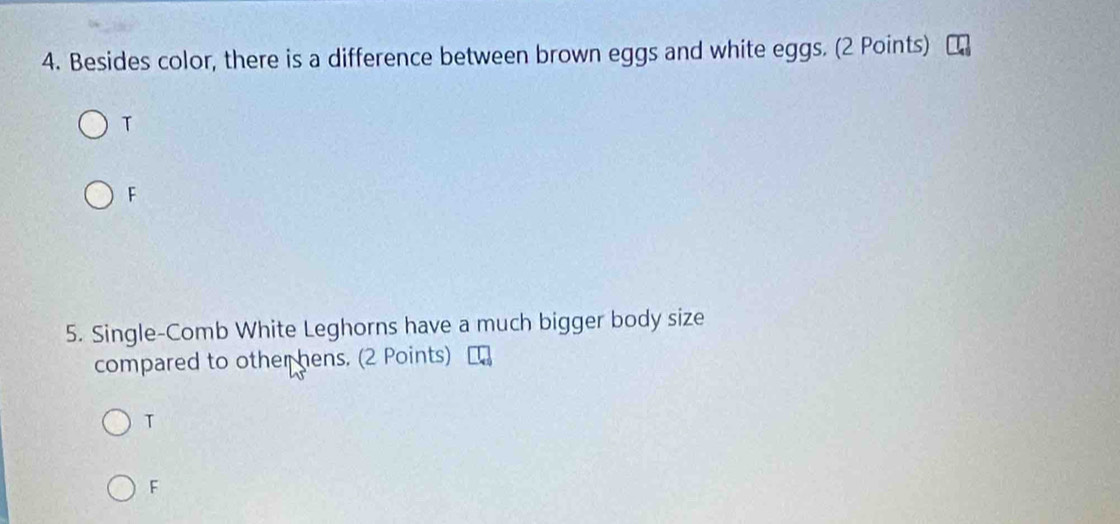 Besides color, there is a difference between brown eggs and white eggs. (2 Points)
T
F
5. Single-Comb White Leghorns have a much bigger body size
compared to other hens. (2 Points)
T
F