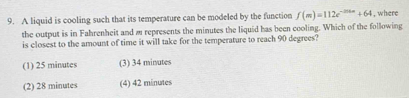 A liquid is cooling such that its temperature can be modeled by the function f(m)=112e^(-058m)+64 , where
the output is in Fahrenheit and m represents the minutes the liquid has been cooling. Which of the following
is closest to the amount of time it will take for the temperature to reach 90 degrees?
(1) 25 minutes (3) 34 minutes
(2) 28 minutes (4) 42 minutes