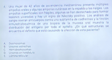 Una mujer de 42 años de ascendencia mediterránea presenta múltiples
ampollas orales y algunas ampolias cutáneas en la espalda y las nalgas. Las
ampollas superficiales son frágiles, algunas se han destechado para formar
lesiones ulceradas y hay un signo de Nikolsky positivo. Los análisis de
sangre revelan anticuerpos contra una subfamilia de cadherinas y la tinción
inmunohistoquímica de una biopsia de la mucosa oral muestra la
distribución del antígeno por todo el epitelio. ¿En qué estructuras se
encuentra el defecto que está causando la afección de esta paciente?
A. Desmosomas
B. Uniones estrechas
C. Hemidesmosomas
D. Uniones en hendidura
E. Lámina reticular