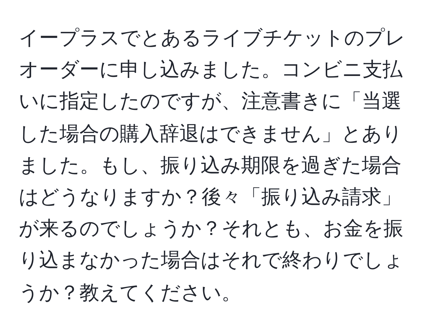 イープラスでとあるライブチケットのプレオーダーに申し込みました。コンビニ支払いに指定したのですが、注意書きに「当選した場合の購入辞退はできません」とありました。もし、振り込み期限を過ぎた場合はどうなりますか？後々「振り込み請求」が来るのでしょうか？それとも、お金を振り込まなかった場合はそれで終わりでしょうか？教えてください。