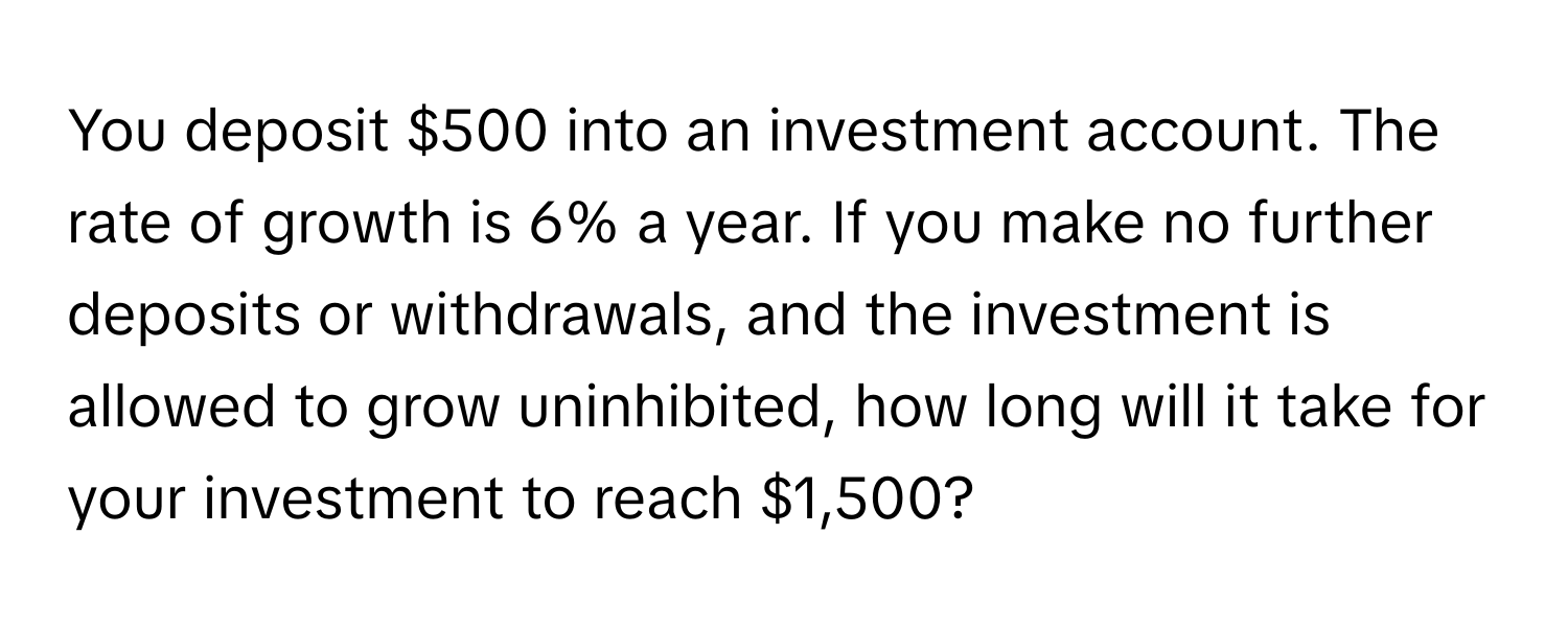 You deposit $500 into an investment account. The rate of growth is 6% a year. If you make no further deposits or withdrawals, and the investment is allowed to grow uninhibited, how long will it take for your investment to reach $1,500?