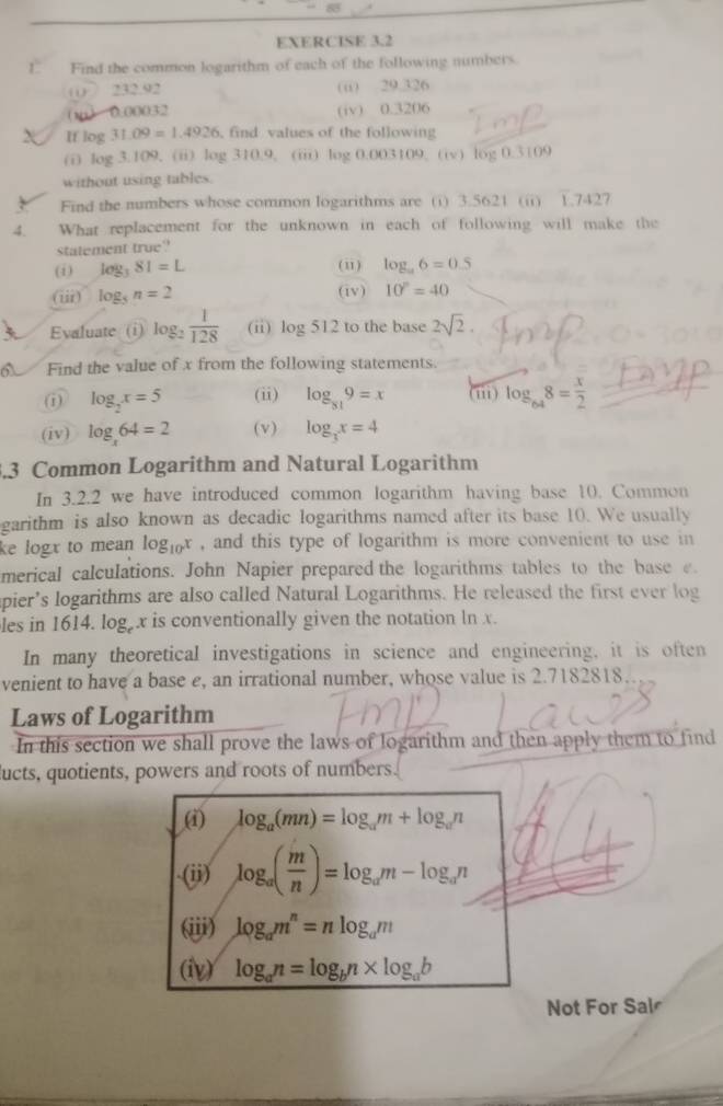  Find the common logarithm of each of the following numbers.
00○ 232.92 (ü) 29.326
0.00032 (iv) 0.3206
If log 31.09=1.4926 find values of the following
(i) log 3.109. (ii) log 310.9, (iii) log 0.003109. (iv) log 0.3109
without using tables.
Find the numbers whose common logarithms are (i) 3.5621 (ii) 1.7427
4. What replacement for the unknown in each of following will make the
statement true
(i) log _381=L (i) log _a6=0.5
(iii) log _5n=2 (iv) 10^n=40
Evaluate (i) log _2 1/128  (ii) log 512 to the base 2sqrt(2).
a Find the value of x from the following statements.
(i) log _2x=5 (ii) log _819=x (ii) log _648= x/2 
(iv) log _x64=2 (v) log _3x=4
3.3 Common Logarithm and Natural Logarithm
In 3.2.2 we have introduced common logarithm having base 10. Common
garithm is also known as decadic logarithms named after its base 10. We usually
ke logx to mean log _10x , and this type of logarithm is more convenient to use in
merical calculations. John Napier prepared the logarithms tables to the base e.
pier’s logarithms are also called Natural Logarithms. He released the first ever log
les in 1614. log x is conventionally given the notation ln x.
In many theoretical investigations in science and engineering, it is often
venient to have a base e, an irrational number, whose value is 2.7182818
Laws of Logarithm
In this section we shall prove the laws of logarithm and then apply them to find
lucts, quotients, powers and roots of numbers.
(i) log _a(mn)=log _am+log _an.(ii) log _a( m/n )=log _am-log _an
(iii) log _am^n=nlog _am
(iv) log _an=log _bn* log _ab
Not For Sal