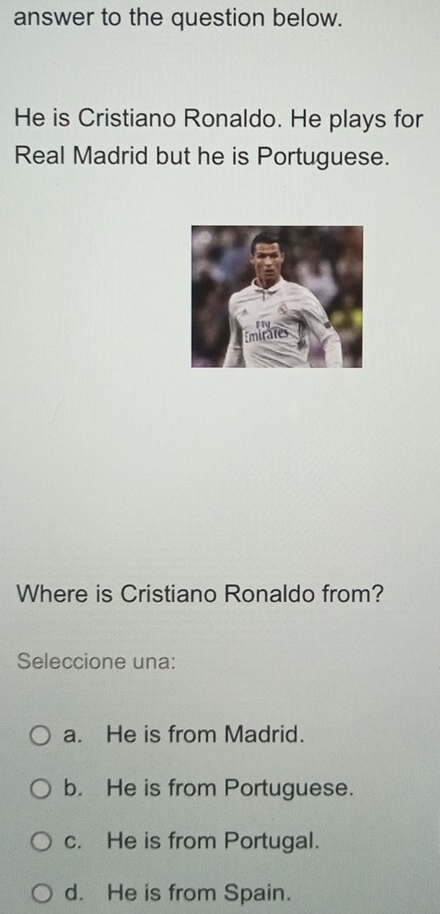 answer to the question below.
He is Cristiano Ronaldo. He plays for
Real Madrid but he is Portuguese.
Where is Cristiano Ronaldo from?
Seleccione una:
a. He is from Madrid.
b. He is from Portuguese.
c. He is from Portugal.
d. He is from Spain.