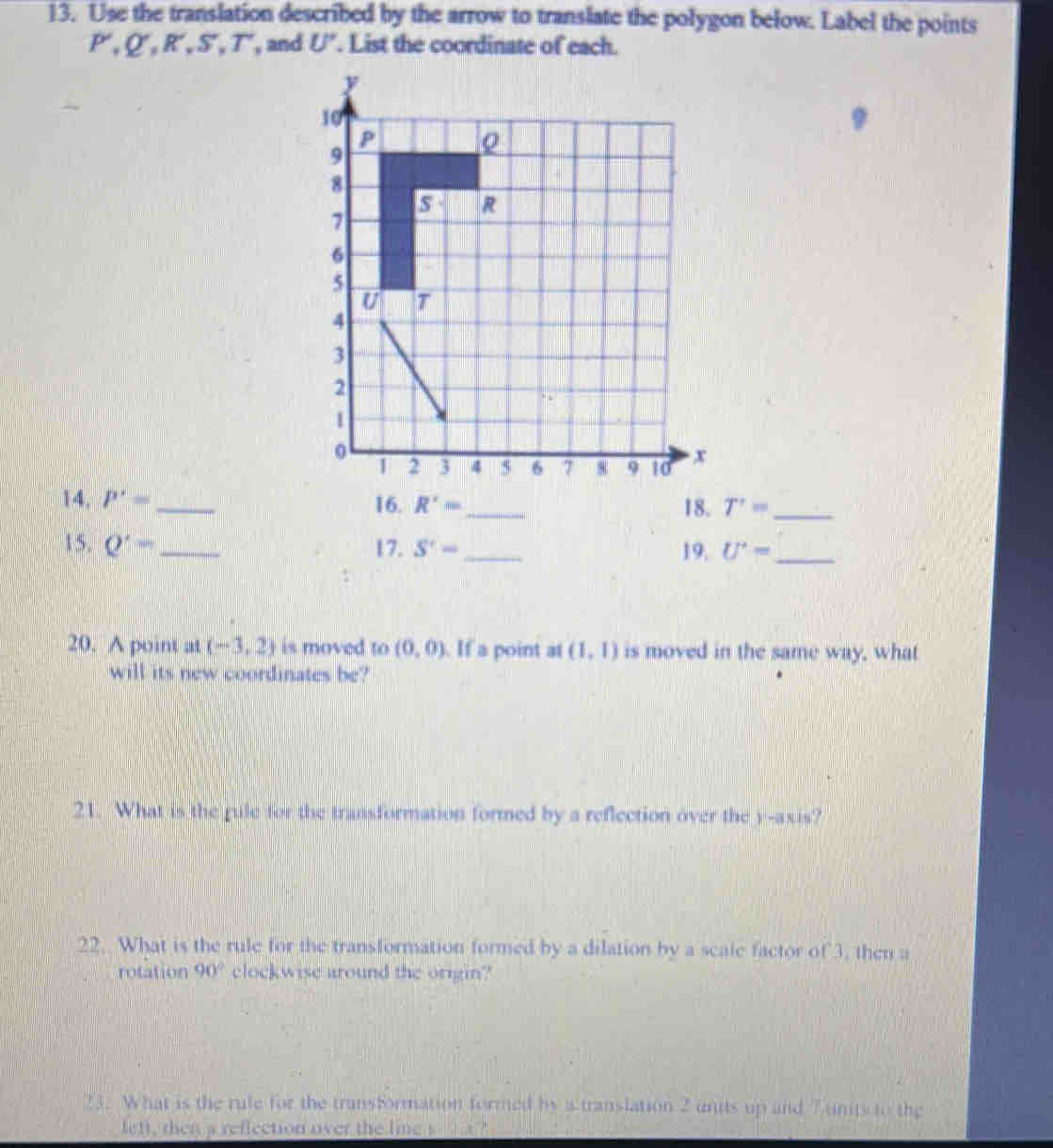 Use the translation described by the arrow to translate the polygon below. Label the points
P, Q', R', S'. I , and U'. List the coordinate of each. 
14. P'= _ 16. R'= _ 18. T'= _ 
15. Q'= _ 17. S'- _ 19. U^(·)= _ 
20. A point at (-3,2) is moved to (0,0). If a point at (1,1) is moved in the same way, what 
will its new coordinates be? 
21. What is the rule for the transformation formed by a reflection over the y-axis? 
22. What is the rule for the transformation formed by a dilation by a scale factor of 3, then a 
rotation 90° clockwise around the origin? 
23. What is the rule for the transformation formed by a translation 2 units up and 7 units to the 
left, then a reflection over the line s